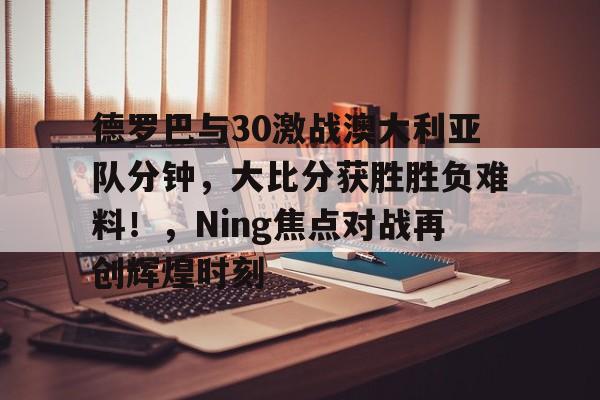 包含德罗巴与30激战澳大利亚队分钟,大比分获胜胜负难料!,Ning焦点对战再创辉煌时刻的词条 包含德罗巴与30激战澳大利亚队分钟,大比分获胜胜负难料!,Ning焦点对战再创辉煌时刻的词条