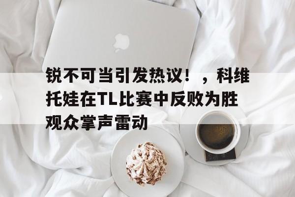 包含锐不可当引发热议！，科维托娃在TL比赛中反败为胜观众掌声雷动的词条Kaiyun体育平台